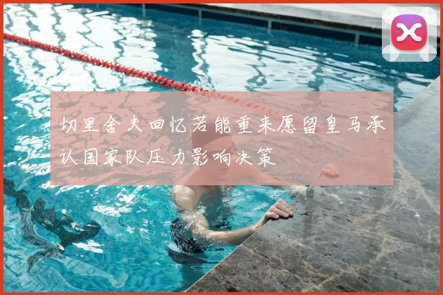 切里舍夫回忆若能重来愿留皇马承认国家队压力影响决策