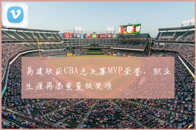 易建联获CBA总决赛MVP荣誉，职业生涯再添重量级奖项