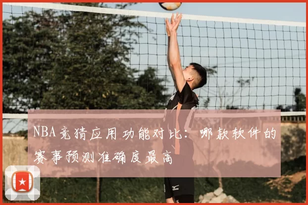 NBA竞猜应用功能对比:哪款软件的赛事预测准确度最高