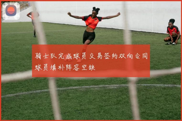 骑士队完成球员交易签约双向合同球员填补阵容空缺