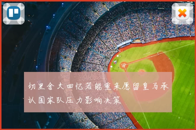 切里舍夫回忆若能重来愿留皇马承认国家队压力影响决策