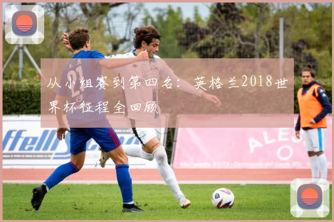 从小组赛到第四名:英格兰2018世界杯征程全回顾