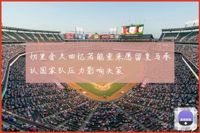 切里舍夫回忆若能重来愿留皇马承认国家队压力影响决策