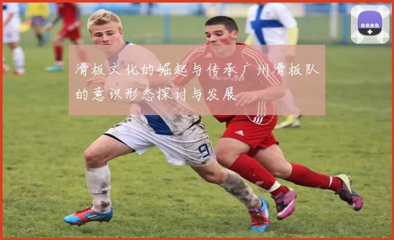 滑板文化的崛起与传承广州滑板队的意识形态探讨与发展
