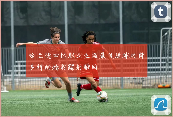 哈兰德回忆职业生涯最佳进球对阵多特的精彩踹射瞬间