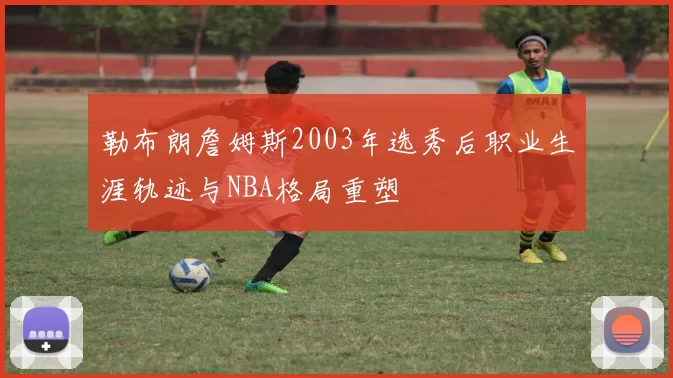 勒布朗詹姆斯2003年选秀后职业生涯轨迹与NBA格局重塑