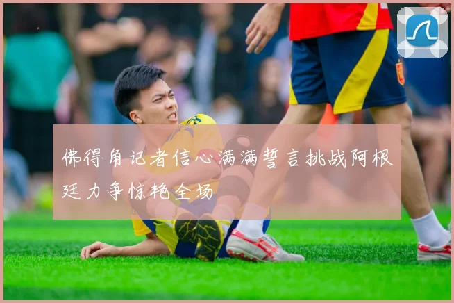佛得角记者信心满满誓言挑战阿根廷力争惊艳全场