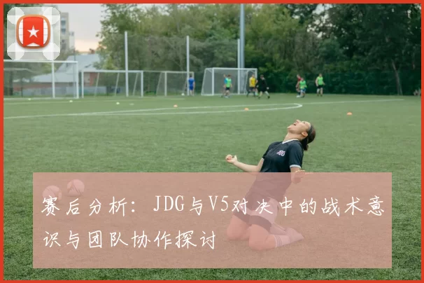 赛后分析:JDG与V5对决中的战术意识与团队协作探讨