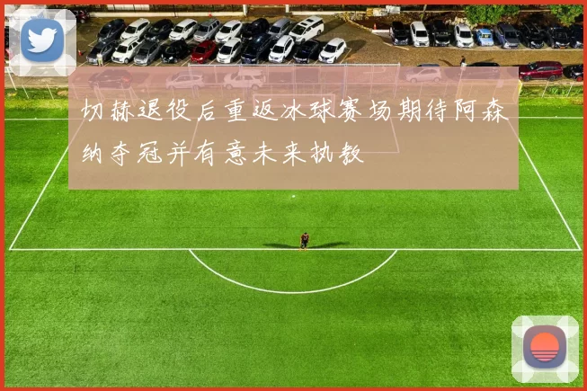 切赫退役后重返冰球赛场期待阿森纳夺冠并有意未来执教