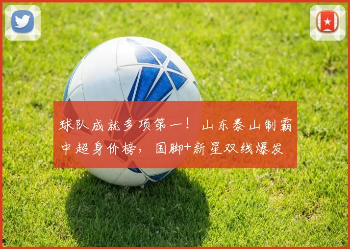球队成就多项第一！山东泰山制霸中超身价榜，国脚+新星双线爆发