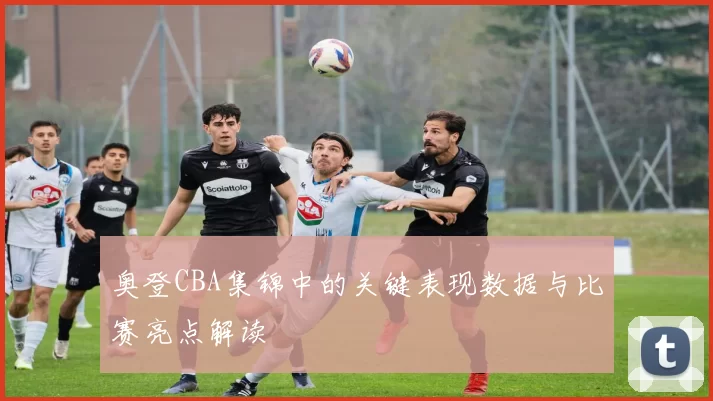 奥登CBA集锦中的关键表现数据与比赛亮点解读