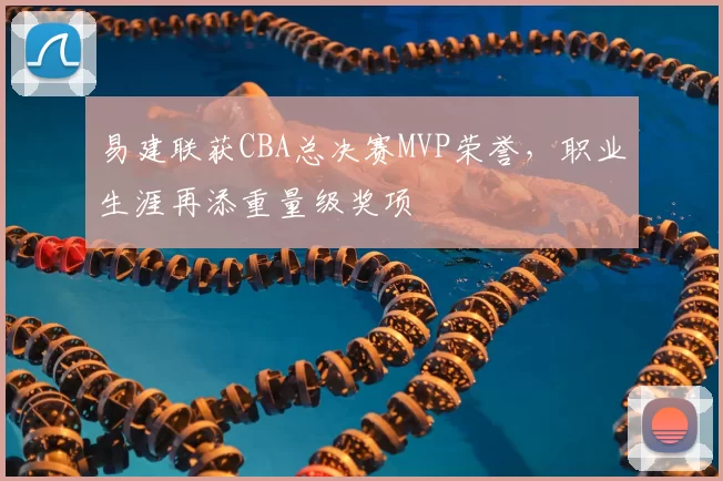 易建联获CBA总决赛MVP荣誉，职业生涯再添重量级奖项