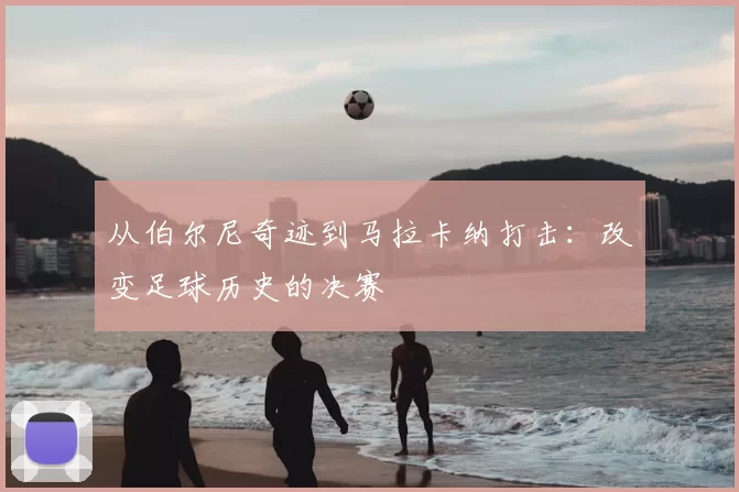 从伯尔尼奇迹到马拉卡纳打击：改变足球历史的决赛