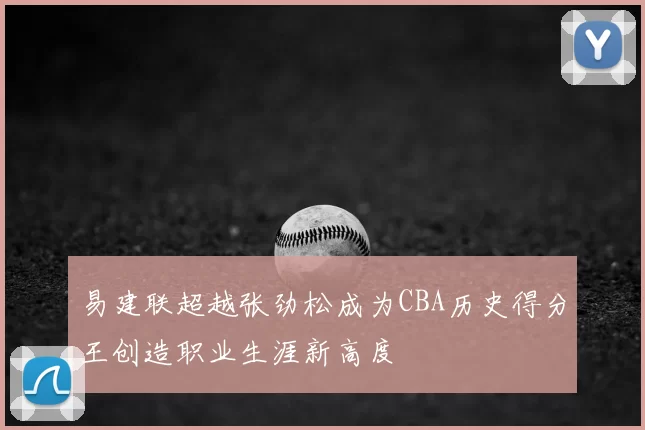 易建联超越张劲松成为CBA历史得分王创造职业生涯新高度