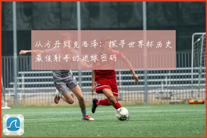 从方丹到克洛泽：探寻世界杯历史最佳射手的进球密码