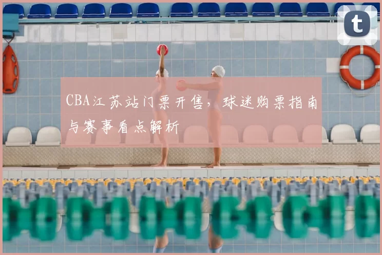 CBA江苏站门票开售，球迷购票指南与赛事看点解析