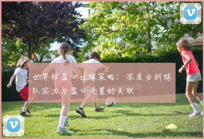 世界杯盘口让球策略：深度分析球队实力与盘口设置的关联