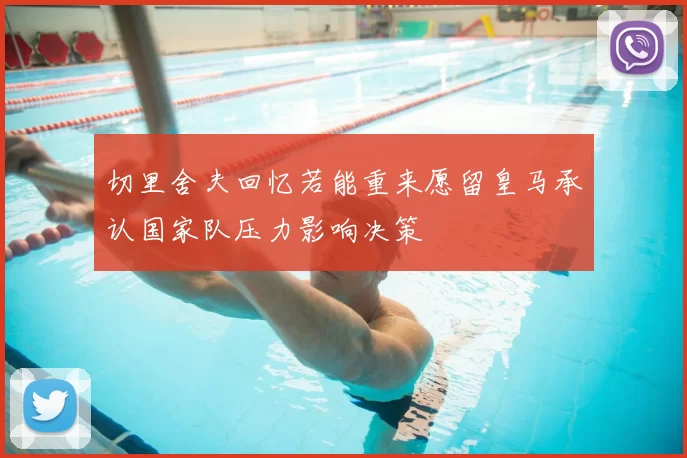 切里舍夫回忆若能重来愿留皇马承认国家队压力影响决策