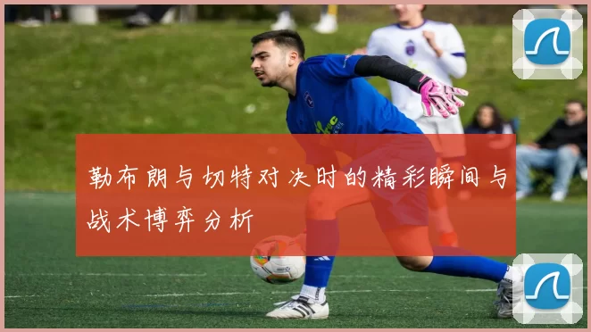 勒布朗与切特对决时的精彩瞬间与战术博弈分析