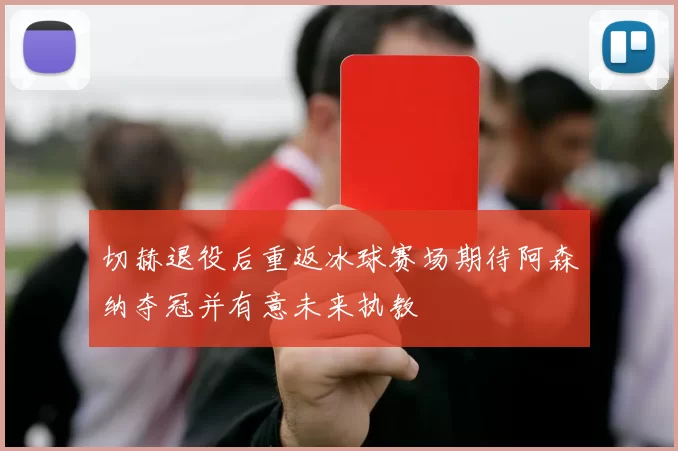 切赫退役后重返冰球赛场期待阿森纳夺冠并有意未来执教