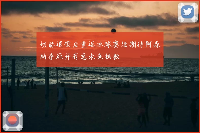 切赫退役后重返冰球赛场期待阿森纳夺冠并有意未来执教