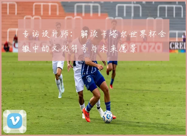 专访设计师：解读卡塔尔世界杯会徽中的文化符号与未来愿景