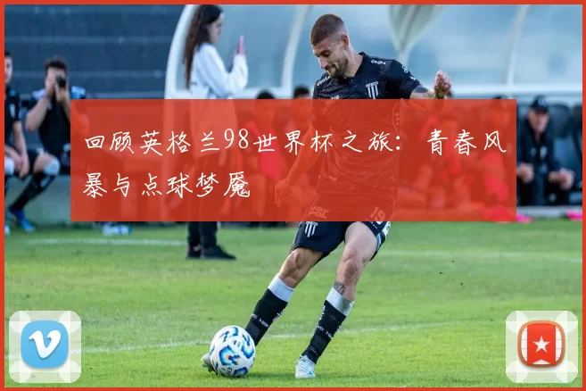 回顾英格兰98世界杯之旅:青春风暴与点球梦魇