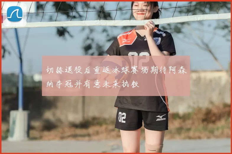 切赫退役后重返冰球赛场期待阿森纳夺冠并有意未来执教