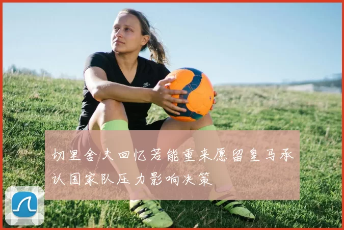 切里舍夫回忆若能重来愿留皇马承认国家队压力影响决策