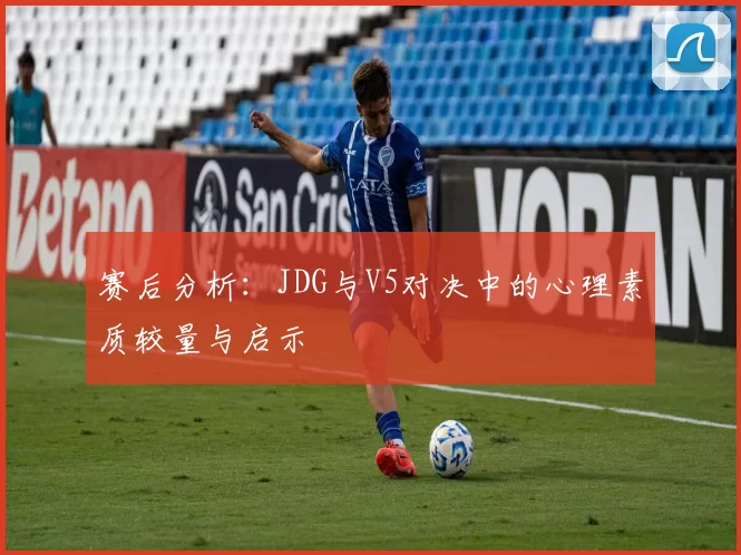 赛后分析：JDG与V5对决中的心理素质较量与启示