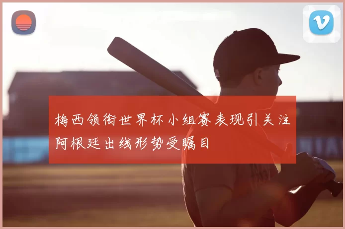 梅西领衔世界杯小组赛表现引关注阿根廷出线形势受瞩目