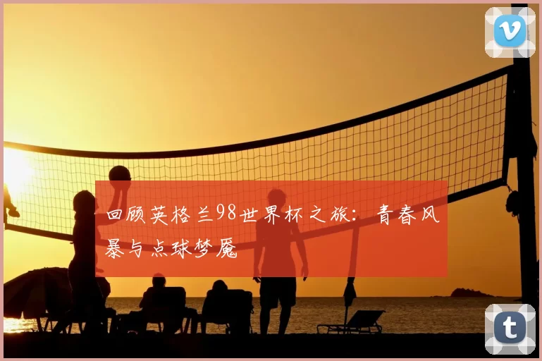回顾英格兰98世界杯之旅:青春风暴与点球梦魇