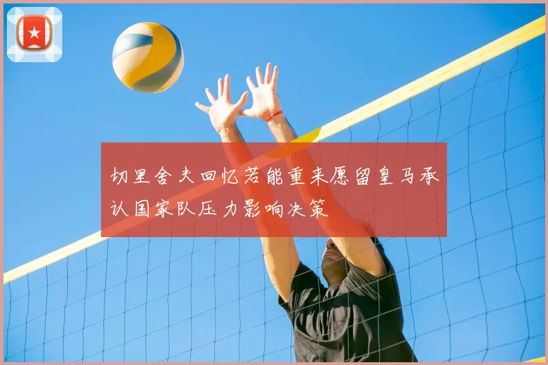 切里舍夫回忆若能重来愿留皇马承认国家队压力影响决策