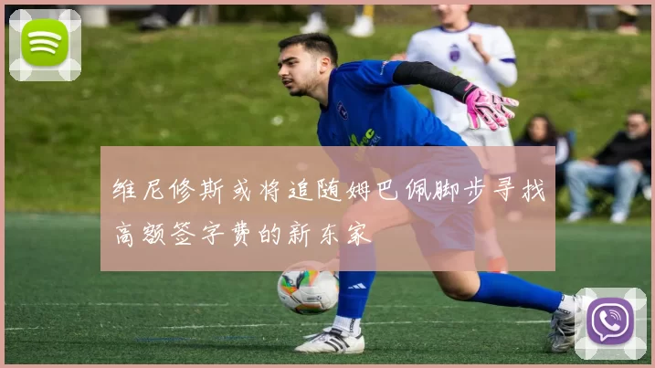 维尼修斯或将追随姆巴佩脚步寻找高额签字费的新东家