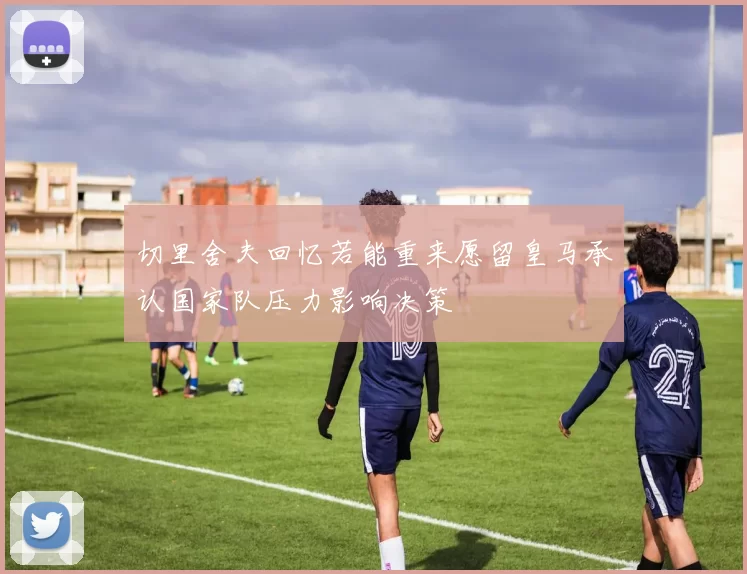 切里舍夫回忆若能重来愿留皇马承认国家队压力影响决策