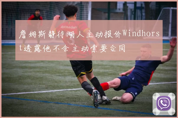 詹姆斯静待湖人主动报价Windhorst透露他不会主动索要合同