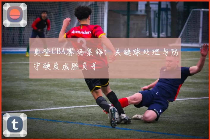 奥登CBA赛场集锦:关键球处理与防守硬度成胜负手