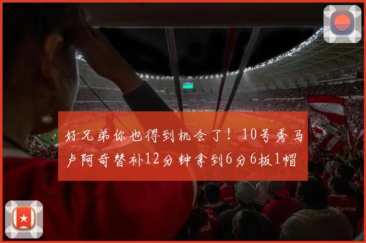 好兄弟你也得到机会了!10号秀马卢阿奇替补12分钟拿到6分6板1帽