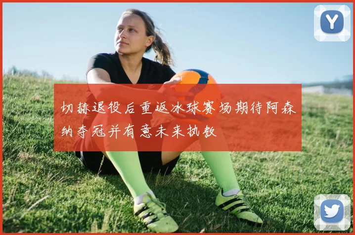 切赫退役后重返冰球赛场期待阿森纳夺冠并有意未来执教
