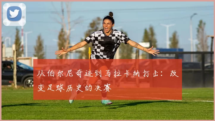 从伯尔尼奇迹到马拉卡纳打击：改变足球历史的决赛