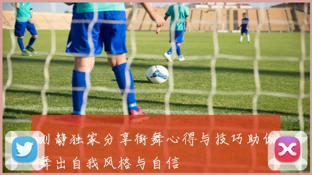 刘静独家分享街舞心得与技巧助你舞出自我风格与自信