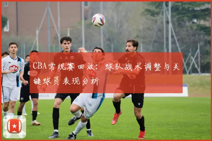 CBA常规赛回放:球队战术调整与关键球员表现分析