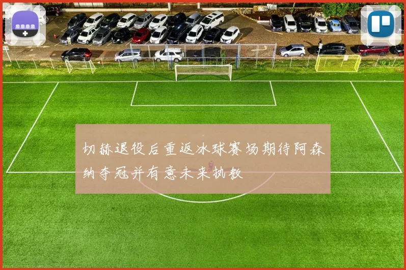 切赫退役后重返冰球赛场期待阿森纳夺冠并有意未来执教