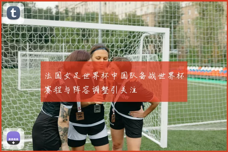 法国女足世界杯中国队备战世界杯赛程与阵容调整引关注