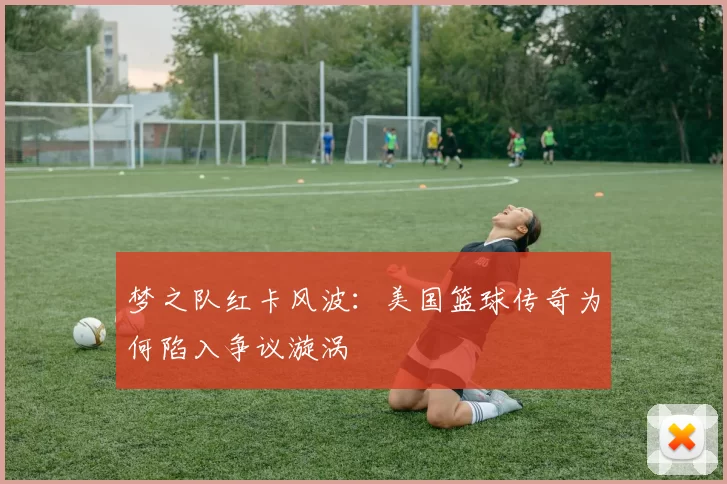 梦之队红卡风波：美国篮球传奇为何陷入争议漩涡