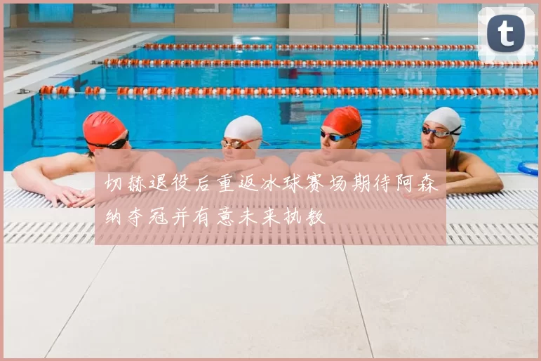 切赫退役后重返冰球赛场期待阿森纳夺冠并有意未来执教