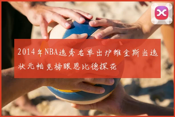 2014年NBA选秀名单出炉维金斯当选状元帕克榜眼恩比德探花