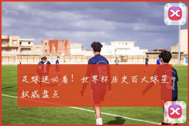 足球迷必看!世界杯历史百大球星权威盘点