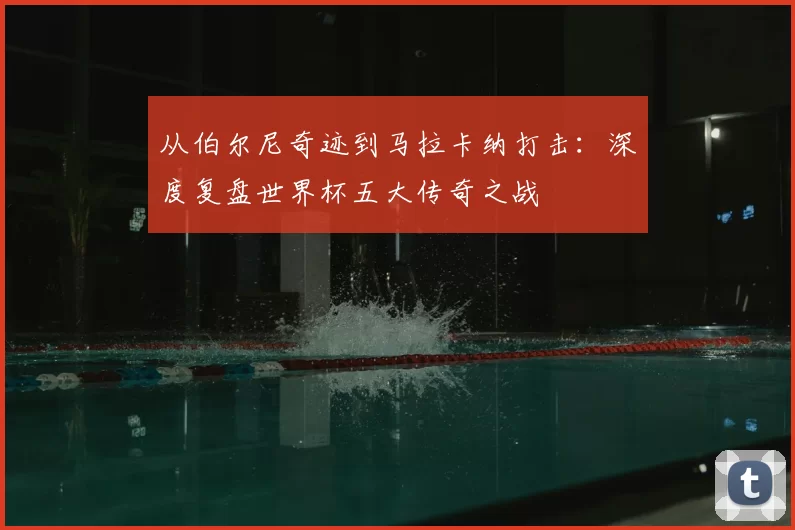 从伯尔尼奇迹到马拉卡纳打击:深度复盘世界杯五大传奇之战