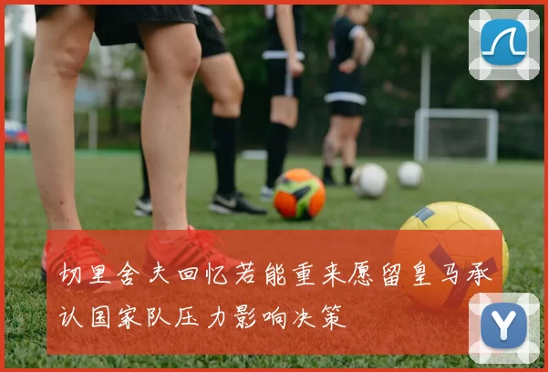 切里舍夫回忆若能重来愿留皇马承认国家队压力影响决策